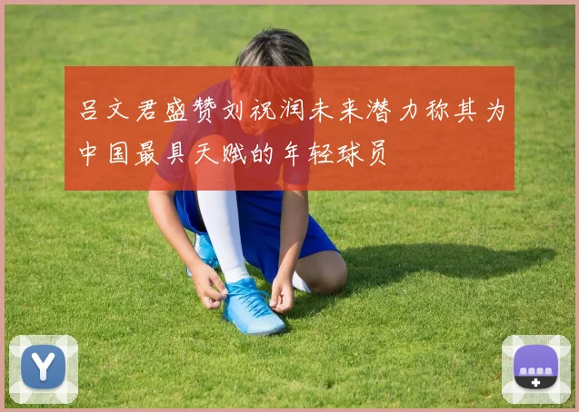 吕文君盛赞刘祝润未来潜力称其为中国最具天赋的年轻球员