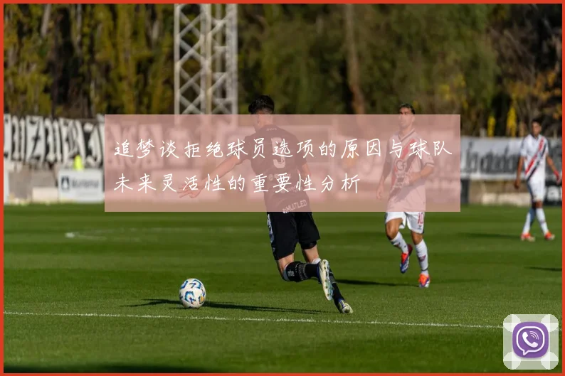 追梦谈拒绝球员选项的原因与球队未来灵活性的重要性分析