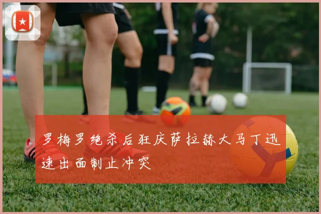 罗梅罗绝杀后狂庆萨拉赫大马丁迅速出面制止冲突
