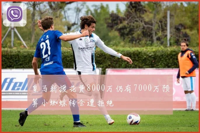 皇马新援花费8000万仍有7000万预算小蜘蛛转会遭拒绝