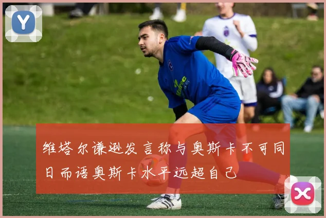 维塔尔谦逊发言称与奥斯卡不可同日而语奥斯卡水平远超自己