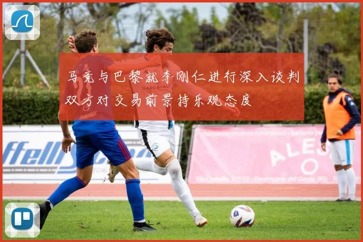 马竞与巴黎就李刚仁进行深入谈判双方对交易前景持乐观态度