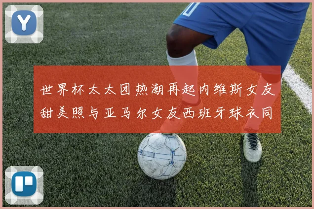 世界杯太太团热潮再起内维斯女友甜美照与亚马尔女友西班牙球衣同框秀