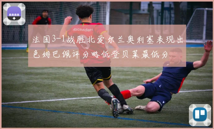 法国3-1战胜北爱尔兰奥利塞表现出色姆巴佩评分略低登贝莱最低分