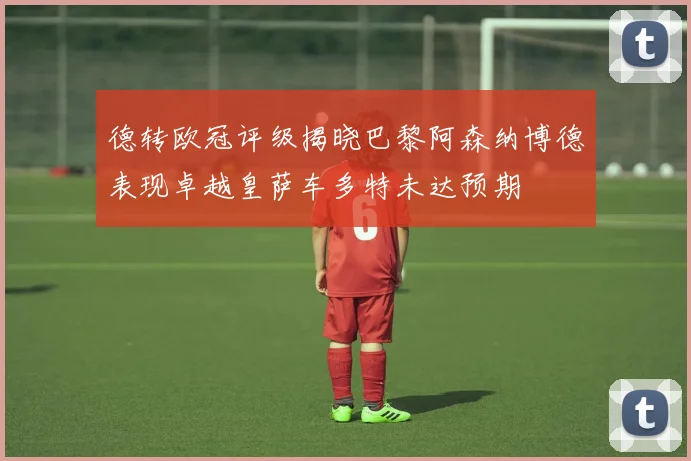 德转欧冠评级揭晓巴黎阿森纳博德表现卓越皇萨车多特未达预期