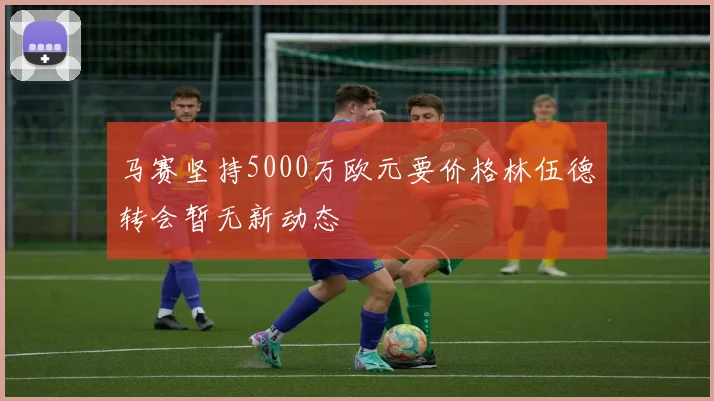 马赛坚持5000万欧元要价格林伍德转会暂无新动态