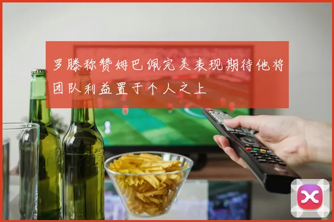 罗滕称赞姆巴佩完美表现期待他将团队利益置于个人之上