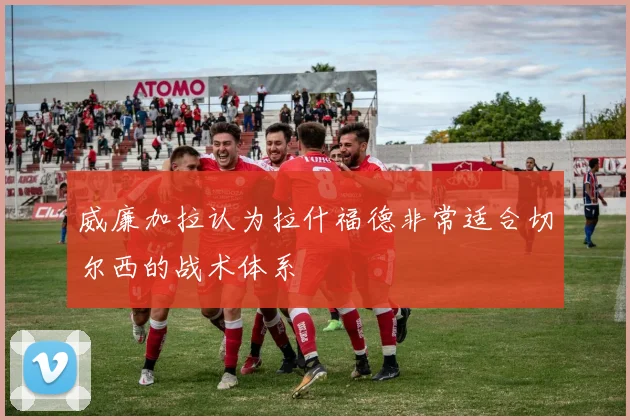 威廉加拉认为拉什福德非常适合切尔西的战术体系