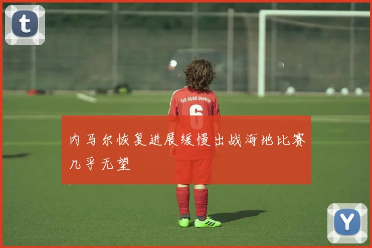 内马尔恢复进展缓慢出战海地比赛几乎无望