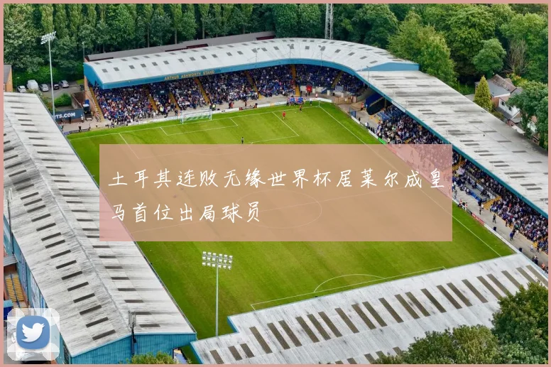土耳其连败无缘世界杯居莱尔成皇马首位出局球员