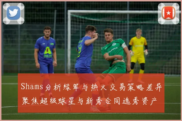 Shams分析绿军与热火交易策略差异聚焦超级球星与新秀合同选秀资产