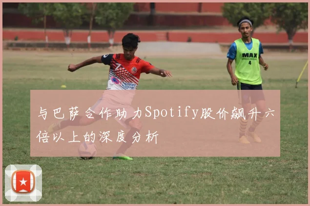 与巴萨合作助力Spotify股价飙升六倍以上的深度分析